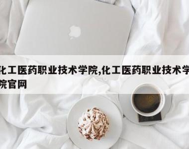 化工医药职业技术学院,化工医药职业技术学院官网