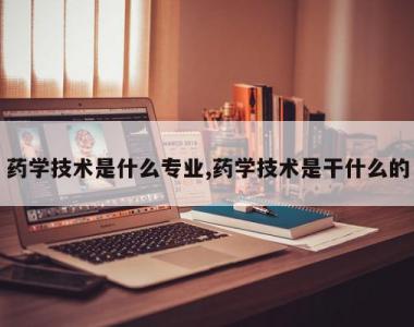 药学技术是什么专业,药学技术是干什么的