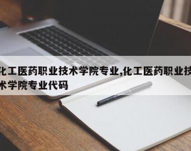 化工医药职业技术学院专业,化工医药职业技术学院专业代码