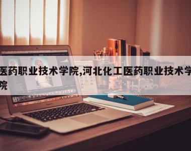 医药职业技术学院,河北化工医药职业技术学院