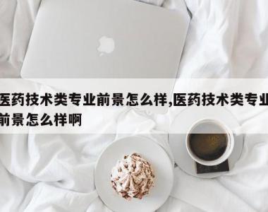 医药技术类专业前景怎么样,医药技术类专业前景怎么样啊