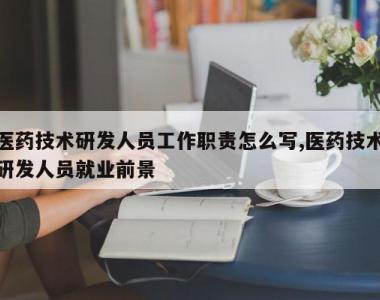 医药技术研发人员工作职责怎么写,医药技术研发人员就业前景