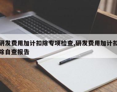 研发费用加计扣除专项检查,研发费用加计扣除自查报告