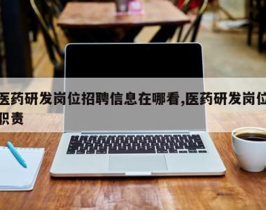 医药研发岗位招聘信息在哪看,医药研发岗位职责