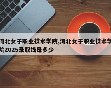 河北女子职业技术学院,河北女子职业技术学院2025录取线是多少