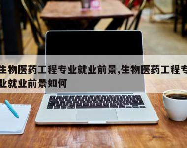 生物医药工程专业就业前景,生物医药工程专业就业前景如何
