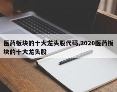 医药板块的十大龙头股代码,2020医药板块的十大龙头股