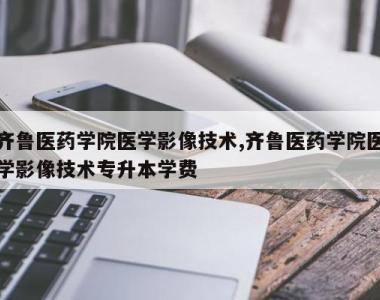 齐鲁医药学院医学影像技术,齐鲁医药学院医学影像技术专升本学费