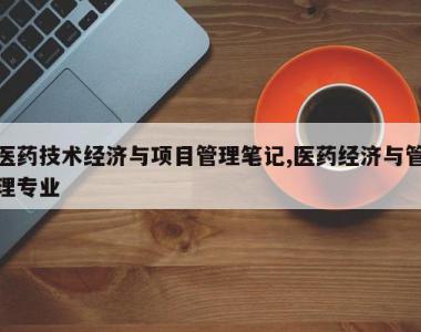 医药技术经济与项目管理笔记,医药经济与管理专业