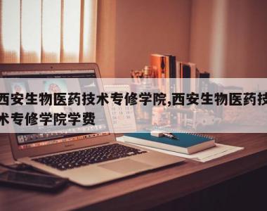 西安生物医药技术专修学院,西安生物医药技术专修学院学费