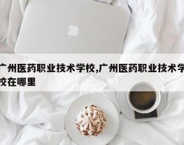 广州医药职业技术学校,广州医药职业技术学校在哪里