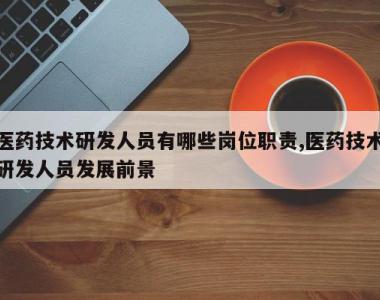 医药技术研发人员有哪些岗位职责,医药技术研发人员发展前景