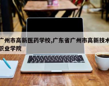 广州市高新医药学校,广东省广州市高新技术职业学院