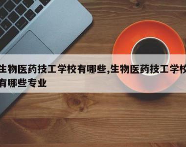 生物医药技工学校有哪些,生物医药技工学校有哪些专业