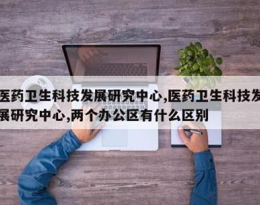 医药卫生科技发展研究中心,医药卫生科技发展研究中心,两个办公区有什么区别