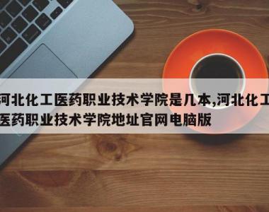 河北化工医药职业技术学院是几本,河北化工医药职业技术学院地址官网电脑版
