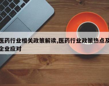 医药行业相关政策解读,医药行业政策热点及企业应对