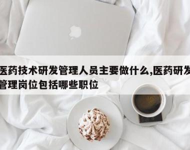医药技术研发管理人员主要做什么,医药研发管理岗位包括哪些职位