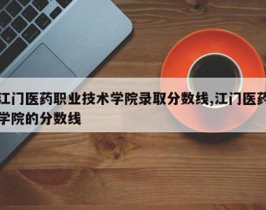 江门医药职业技术学院录取分数线,江门医药学院的分数线
