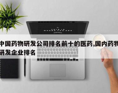 中国药物研发公司排名前十的医药,国内药物研发企业排名