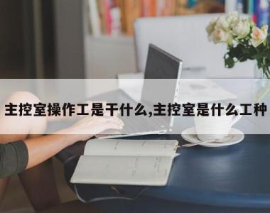 主控室操作工是干什么,主控室是什么工种