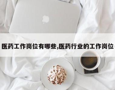 医药工作岗位有哪些,医药行业的工作岗位