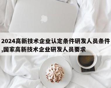 2024高新技术企业认定条件研发人员条件,国家高新技术企业研发人员要求