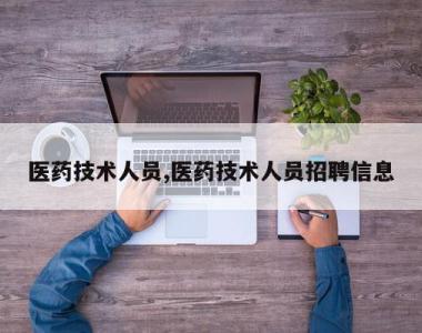 医药技术人员,医药技术人员招聘信息