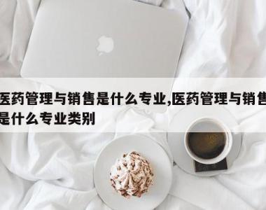 医药管理与销售是什么专业,医药管理与销售是什么专业类别