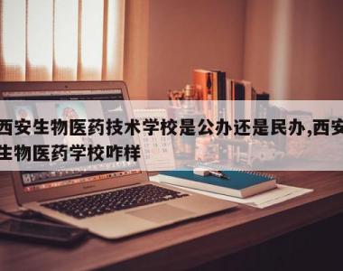 西安生物医药技术学校是公办还是民办,西安生物医药学校咋样