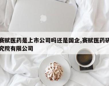 赛赋医药是上市公司吗还是国企,赛赋医药研究院有限公司