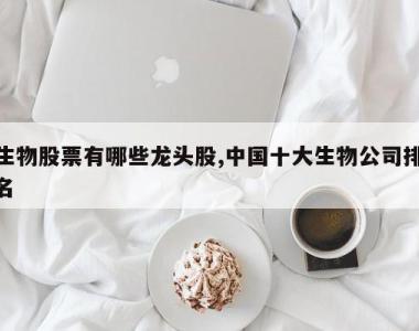 生物股票有哪些龙头股,中国十大生物公司排名
