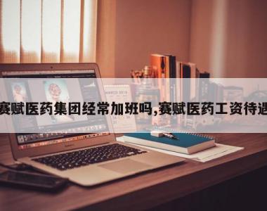 赛赋医药集团经常加班吗,赛赋医药工资待遇