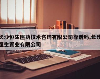 长沙恒生医药技术咨询有限公司靠谱吗,长沙恒生置业有限公司