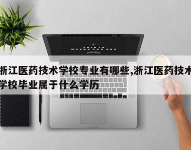 浙江医药技术学校专业有哪些,浙江医药技术学校毕业属于什么学历