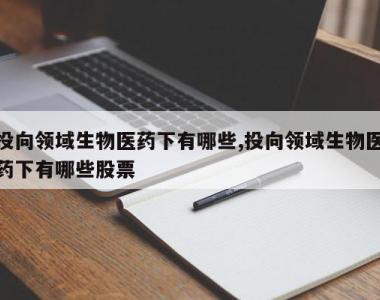 投向领域生物医药下有哪些,投向领域生物医药下有哪些股票
