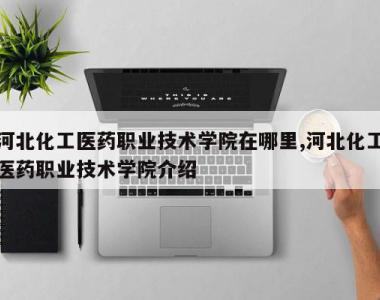 河北化工医药职业技术学院在哪里,河北化工医药职业技术学院介绍
