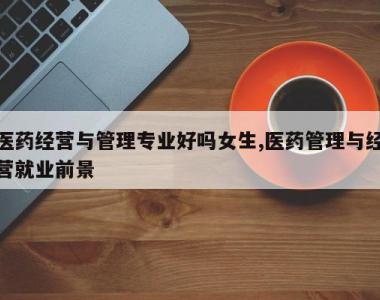 医药经营与管理专业好吗女生,医药管理与经营就业前景