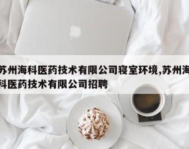 苏州海科医药技术有限公司寝室环境,苏州海科医药技术有限公司招聘