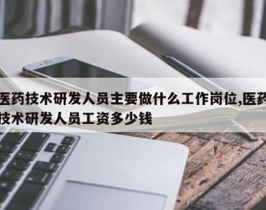 医药技术研发人员主要做什么工作岗位,医药技术研发人员工资多少钱