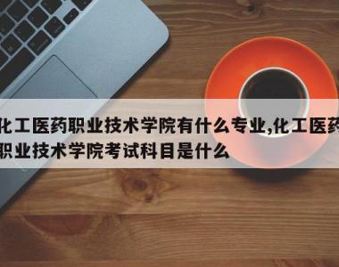 化工医药职业技术学院有什么专业,化工医药职业技术学院考试科目是什么