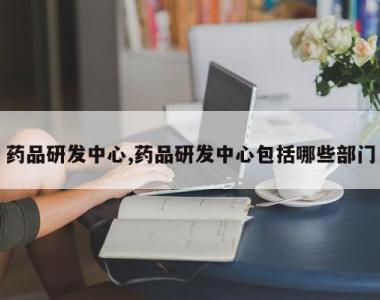 药品研发中心,药品研发中心包括哪些部门