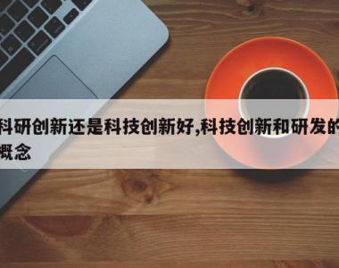 科研创新还是科技创新好,科技创新和研发的概念