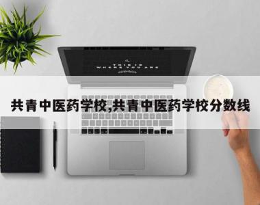 共青中医药学校,共青中医药学校分数线