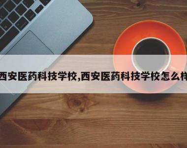 西安医药科技学校,西安医药科技学校怎么样
