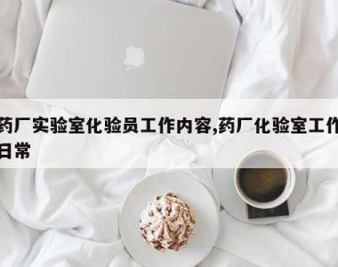 药厂实验室化验员工作内容,药厂化验室工作日常