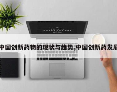 中国创新药物的现状与趋势,中国创新药发展