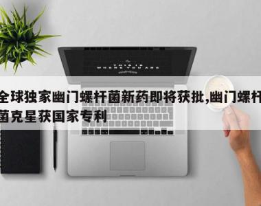 全球独家幽门螺杆菌新药即将获批,幽门螺杆菌克星获国家专利