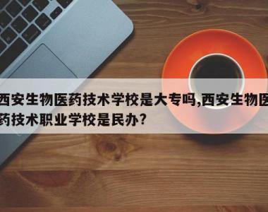西安生物医药技术学校是大专吗,西安生物医药技术职业学校是民办?
