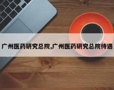 广州医药研究总院,广州医药研究总院待遇